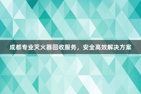 成都专业灭火器回收服务，安全高效解决方案