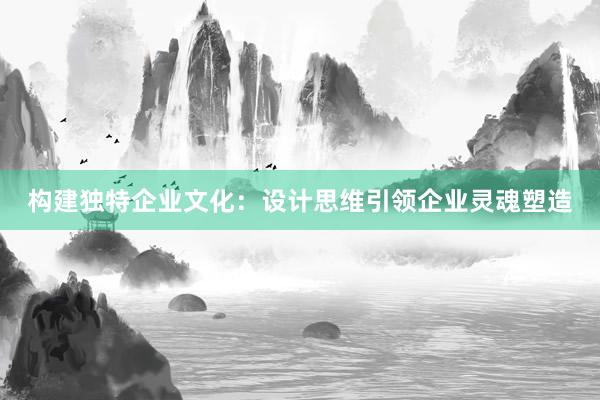 构建独特企业文化：设计思维引领企业灵魂塑造